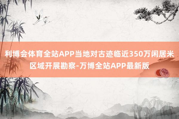 利博会体育全站APP当地对古迹临近350万闲居米区域开展勘察-万博全站APP最新版