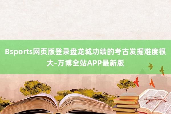 Bsports网页版登录盘龙城功绩的考古发掘难度很大-万博全站APP最新版