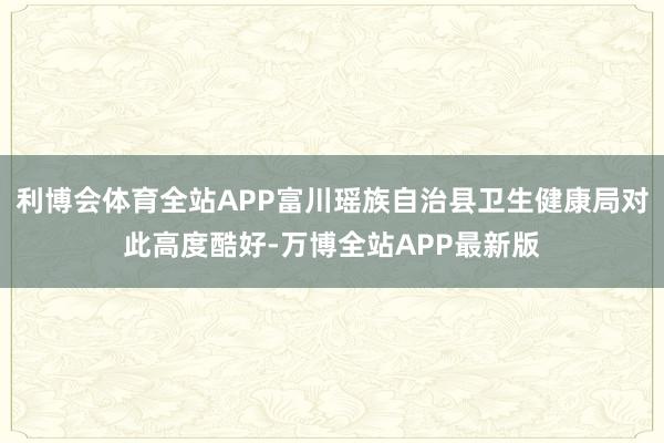 利博会体育全站APP富川瑶族自治县卫生健康局对此高度酷好-万博全站APP最新版