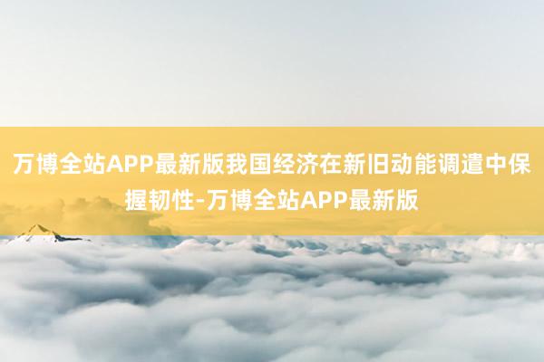 万博全站APP最新版我国经济在新旧动能调遣中保握韧性-万博全站APP最新版
