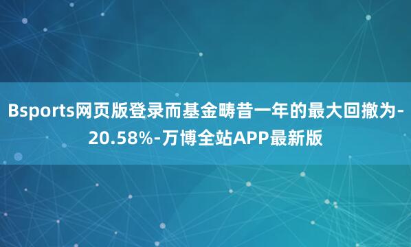Bsports网页版登录而基金畴昔一年的最大回撤为-20.58%-万博全站APP最新版